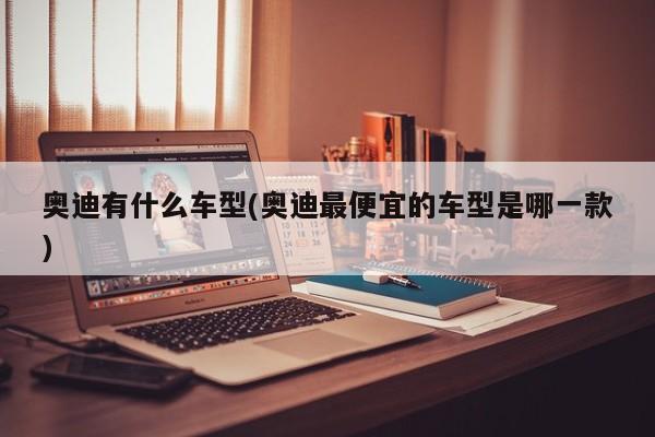 奥迪有什么车型(奥迪最便宜的车型是哪一款)