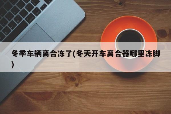 冬季车辆离合冻了(冬天开车离合器哪里冻脚)