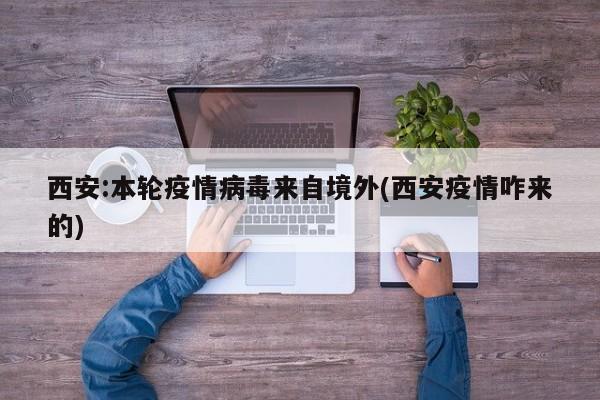 西安:本轮疫情病毒来自境外(西安疫情咋来的)