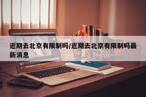 近期去北京有限制吗/近期去北京有限制吗最新消息