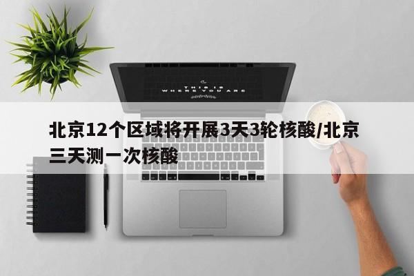 北京12个区域将开展3天3轮核酸/北京 三天测一次核酸