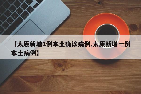 【太原新增1例本土确诊病例,太原新增一例本土病例】