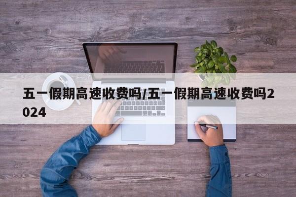 五一假期高速收费吗/五一假期高速收费吗2024