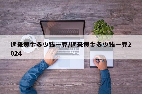 近来黄金多少钱一克/近来黄金多少钱一克2024