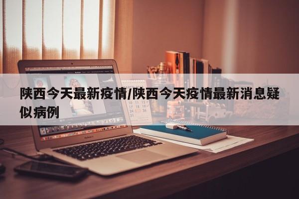 陕西今天最新疫情/陕西今天疫情最新消息疑似病例