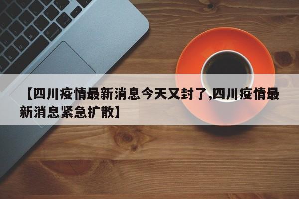 【四川疫情最新消息今天又封了,四川疫情最新消息紧急扩散】