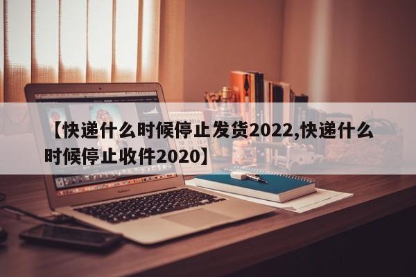 【快递什么时候停止发货2022,快递什么时候停止收件2020】