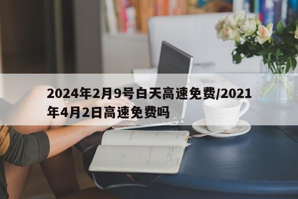 2024年2月9号白天高速免费/2021年4月2日高速免费吗