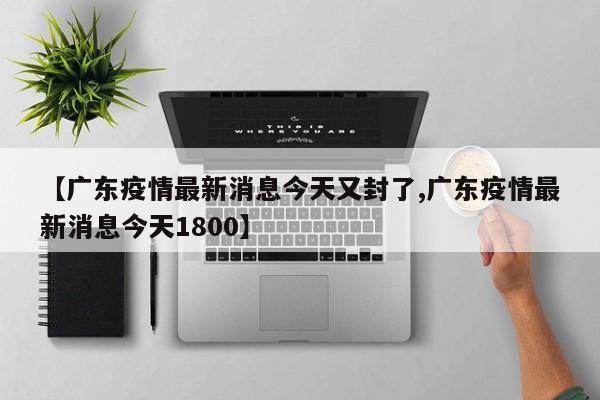 【广东疫情最新消息今天又封了,广东疫情最新消息今天1800】