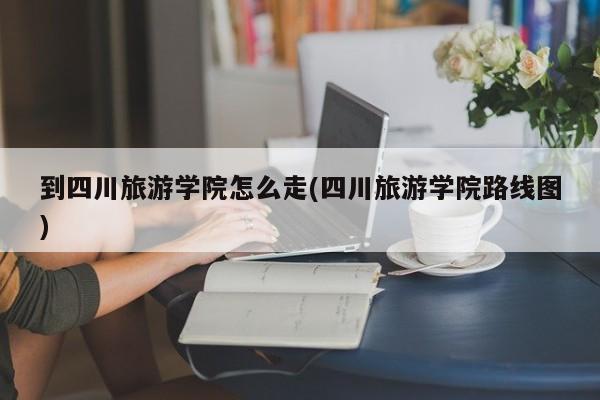 到四川旅游学院怎么走(四川旅游学院路线图)
