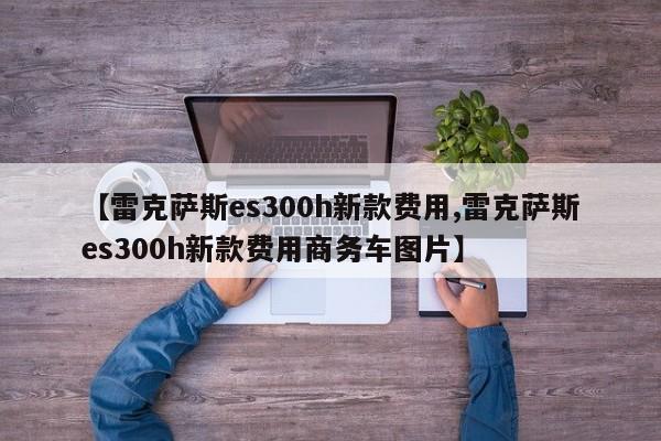 【雷克萨斯es300h新款费用,雷克萨斯es300h新款费用商务车图片】