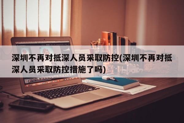 深圳不再对抵深人员采取防控(深圳不再对抵深人员采取防控措施了吗)