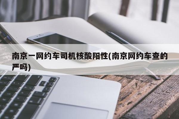 南京一网约车司机核酸阳性(南京网约车查的严吗)