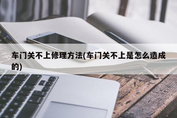 车门关不上修理方法(车门关不上是怎么造成的)
