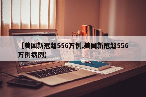 【美国新冠超556万例,美国新冠超556万例病例】