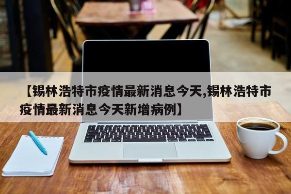 【锡林浩特市疫情最新消息今天,锡林浩特市疫情最新消息今天新增病例】