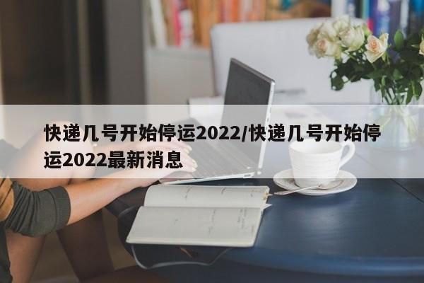 快递几号开始停运2022/快递几号开始停运2022最新消息