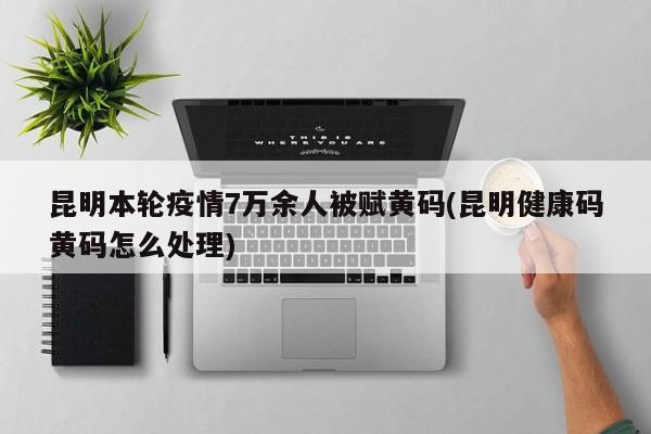 昆明本轮疫情7万余人被赋黄码(昆明健康码黄码怎么处理)