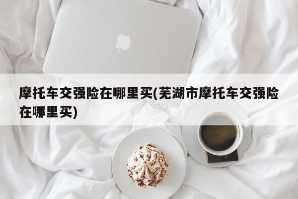 摩托车交强险在哪里买(芜湖市摩托车交强险在哪里买)