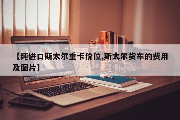 【纯进口斯太尔重卡价位,斯太尔货车的费用及图片】