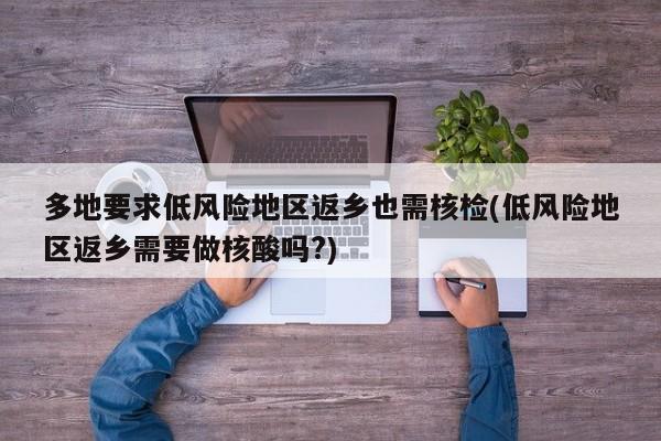 多地要求低风险地区返乡也需核检(低风险地区返乡需要做核酸吗?)