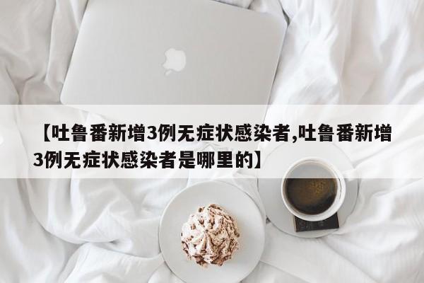 【吐鲁番新增3例无症状感染者,吐鲁番新增3例无症状感染者是哪里的】