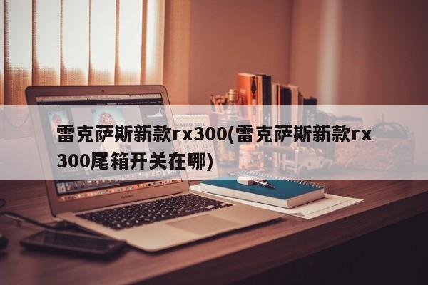 雷克萨斯新款rx300(雷克萨斯新款rx300尾箱开关在哪)