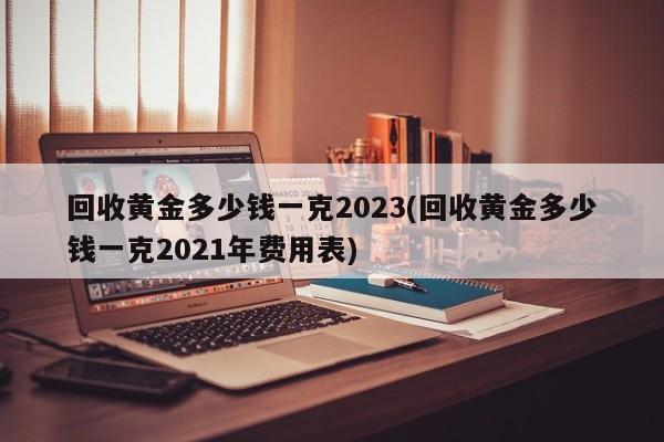 回收黄金多少钱一克2023(回收黄金多少钱一克2021年费用表)