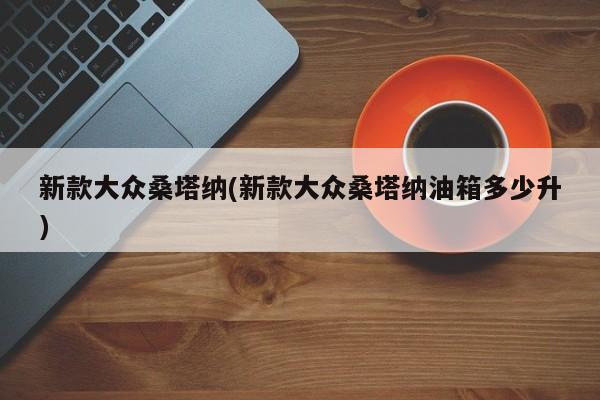 新款大众桑塔纳(新款大众桑塔纳油箱多少升)