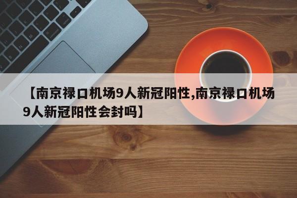 【南京禄口机场9人新冠阳性,南京禄口机场9人新冠阳性会封吗】