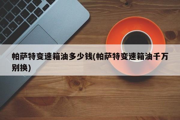 帕萨特变速箱油多少钱(帕萨特变速箱油千万别换)