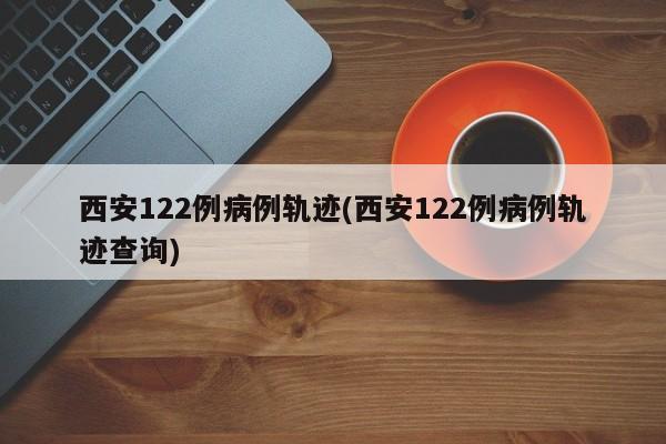 西安122例病例轨迹(西安122例病例轨迹查询)