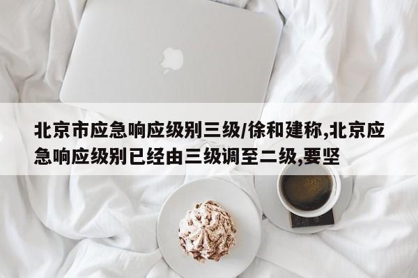 北京市应急响应级别三级/徐和建称,北京应急响应级别已经由三级调至二级,要坚