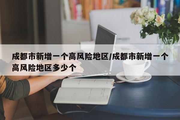 成都市新增一个高风险地区/成都市新增一个高风险地区多少个