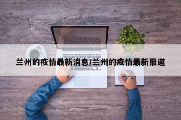 兰州的疫情最新消息/兰州的疫情最新报道