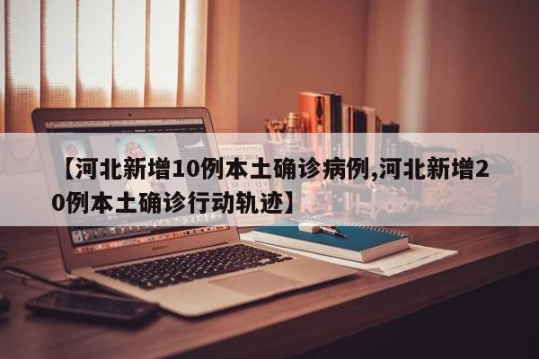 【河北新增10例本土确诊病例,河北新增20例本土确诊行动轨迹】
