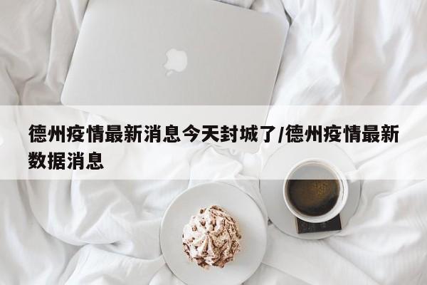 德州疫情最新消息今天封城了/德州疫情最新数据消息