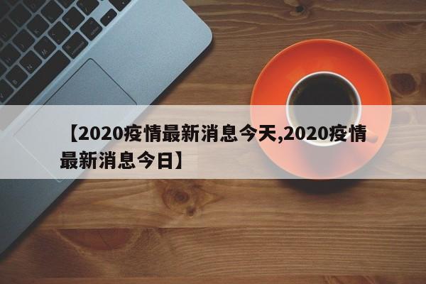【2020疫情最新消息今天,2020疫情最新消息今日】