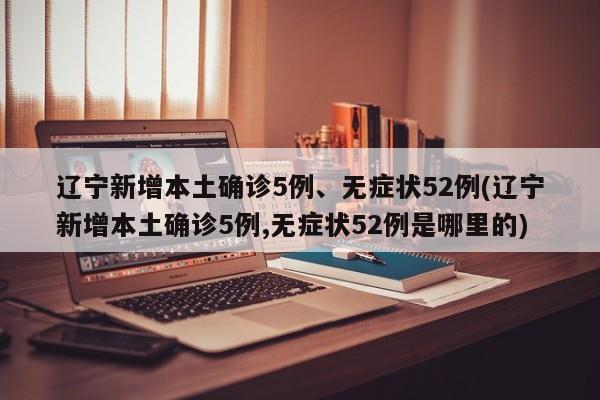 辽宁新增本土确诊5例、无症状52例(辽宁新增本土确诊5例,无症状52例是哪里的)