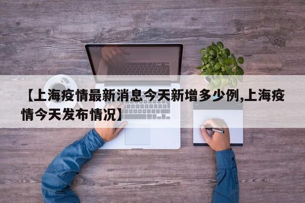 【上海疫情最新消息今天新增多少例,上海疫情今天发布情况】