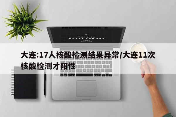 大连:17人核酸检测结果异常/大连11次核酸检测才阳性