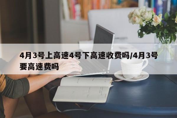 4月3号上高速4号下高速收费吗/4月3号要高速费吗