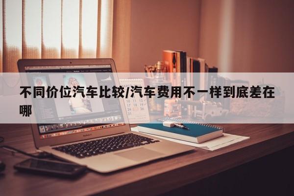 不同价位汽车比较/汽车费用不一样到底差在哪