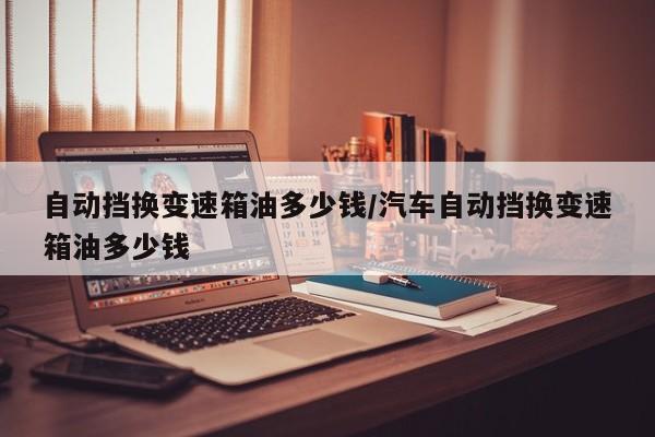 自动挡换变速箱油多少钱/汽车自动挡换变速箱油多少钱