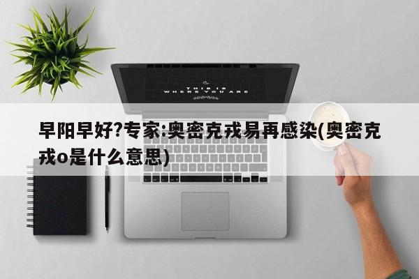 早阳早好?专家:奥密克戎易再感染(奥密克戎o是什么意思)