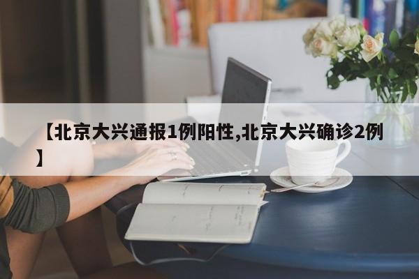 【北京大兴通报1例阳性,北京大兴确诊2例】