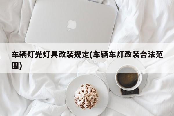 车辆灯光灯具改装规定(车辆车灯改装合法范围)