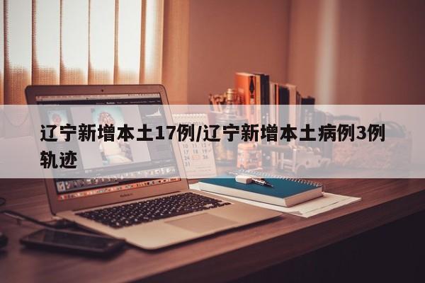 辽宁新增本土17例/辽宁新增本土病例3例轨迹
