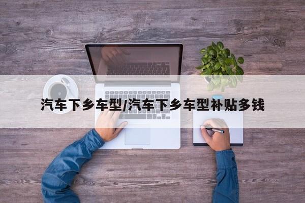 汽车下乡车型/汽车下乡车型补贴多钱