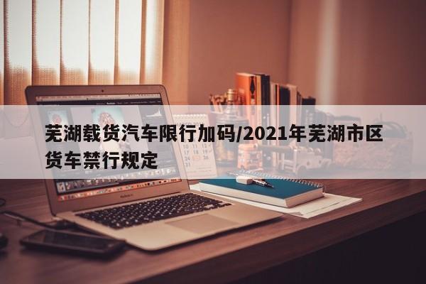 芜湖载货汽车限行加码/2021年芜湖市区货车禁行规定